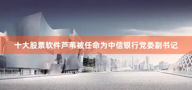 十大股票软件芦苇被任命为中信银行党委副书记