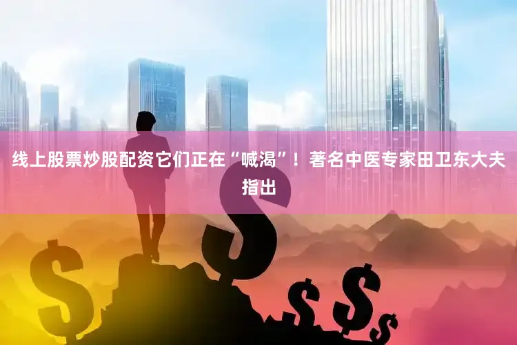 线上股票炒股配资它们正在“喊渴”！著名中医专家田卫东大夫指出