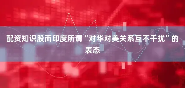 配资知识股而印度所谓“对华对美关系互不干扰”的表态
