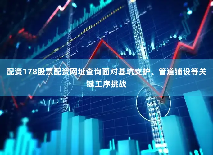 配资178股票配资网址查询面对基坑支护、管道铺设等关键工序挑战