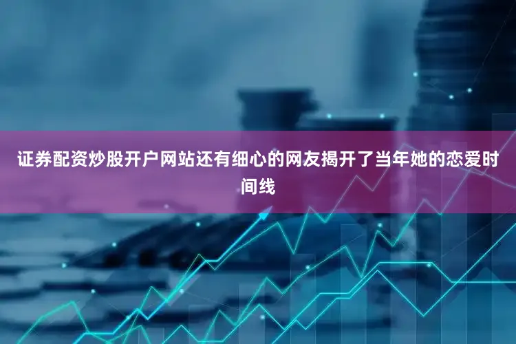 证券配资炒股开户网站还有细心的网友揭开了当年她的恋爱时间线