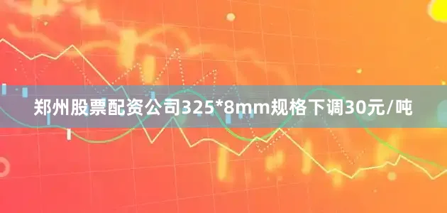 郑州股票配资公司325*8mm规格下调30元/吨