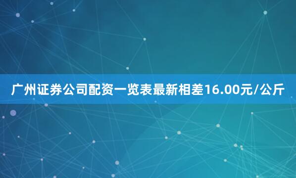 广州证券公司配资一览表最新相差16.00元/公斤