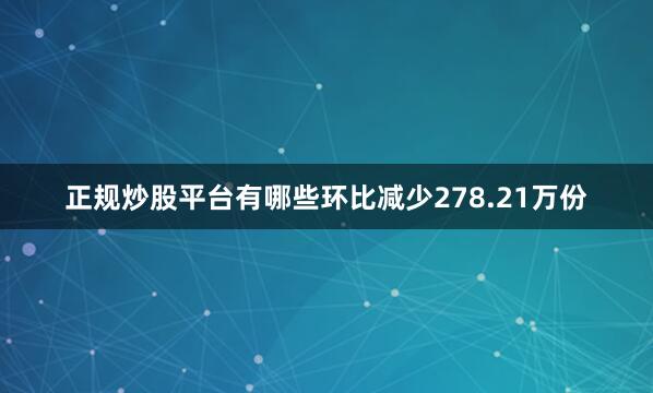 正规炒股平台有哪些环比减少278.21万份
