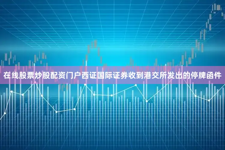 在线股票炒股配资门户西证国际证券收到港交所发出的停牌函件