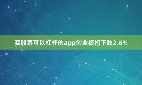 买股票可以杠杆的app创业板指下跌2.6%