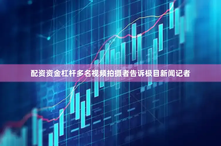配资资金杠杆多名视频拍摄者告诉极目新闻记者