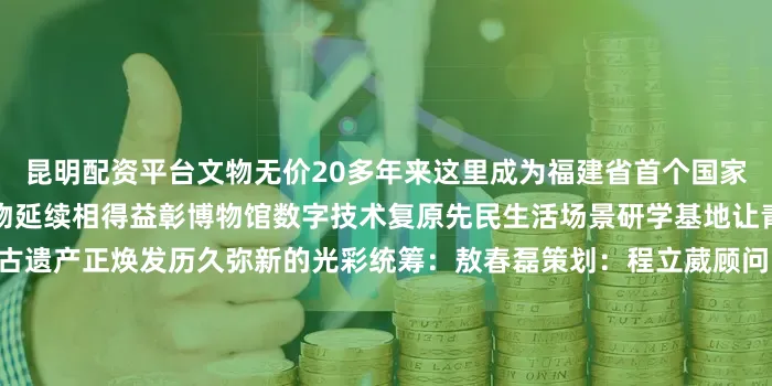 昆明配资平台文物无价20多年来这里成为福建省首个国家考古遗址公园生态保护与文物延续相得益彰博物馆数字技术复原先民生活场景研学基地让青少年亲手触摸历史温度考古遗产正焕发历久弥新的光彩统筹：敖春磊策划：程立葳顾问：傅柒生专业指导：朱凯编导：陈醉拍摄：林其泱 王佳峰制作：孙靖雯 林晨露新华网福建频道 福建省文物局 联合出品鸣谢：福建省委网信办新华社音视频部制作发布于：北京市