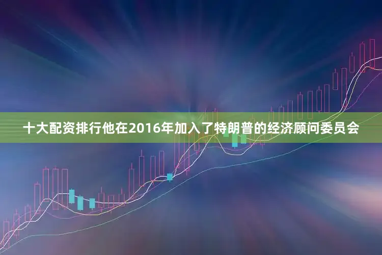 十大配资排行他在2016年加入了特朗普的经济顾问委员会