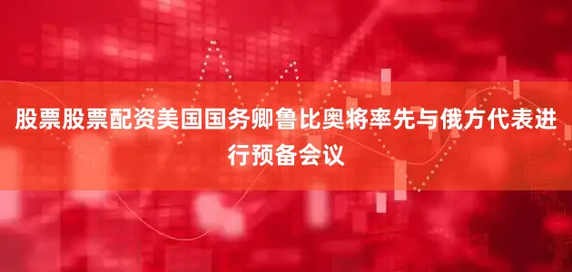 股票股票配资美国国务卿鲁比奥将率先与俄方代表进行预备会议